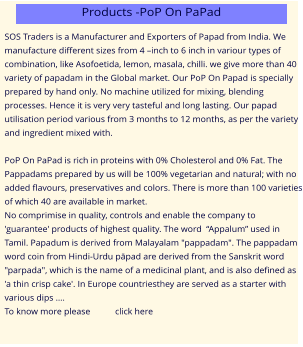 SOS Traders is a Manufacturer and Exporters of Papad from India. We manufacture different sizes from 4 –inch to 6 inch in variour types of combination, like Asofoetida, lemon, masala, chilli. we give more than 40 variety of papadam in the Global market. Our PoP On Papad is specially prepared by hand only. No machine utilized for mixing, blending processes. Hence it is very very tasteful and long lasting. Our papad utilisation period various from 3 months to 12 months, as per the variety and ingredient mixed with.  PoP On PaPad is rich in proteins with 0% Cholesterol and 0% Fat. The Pappadams prepared by us will be 100% vegetarian and natural; with no added flavours, preservatives and colors. There is more than 100 varieties of which 40 are available in market. No comprimise in quality, controls and enable the company to 'guarantee' products of highest quality. The word  “Appalum” used in Tamil. Papadum is derived from Malayalam "pappadam". The pappadam word coin from Hindi-Urdu pāpad are derived from the Sanskrit word "parpada", which is the name of a medicinal plant, and is also defined as 'a thin crisp cake'. In Europe countriesthey are served as a starter with various dips …. To know more please           click here Products -PoP On PaPad