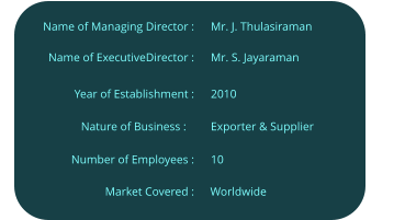 Mr. S. Jayaraman  Name of ExecutiveDirector :  Year of Establishment :                     Nature of Business :	  Number of Employees :  Name of Managing Director :  Mr. J. Thulasiraman  2010  Exporter & Supplier  10  Worldwide  Market Covered :