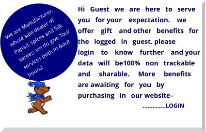 Hi   Guest   we   are   here   to   serve   you   for your    expectation.    we    offer    gift    and other   benefits   for   the   logged   in   guest. please        login    to    know    further    and your   data   will   be100%   non   trackable and     sharable.     More     benefits     are awaiting   for   you   by   purchasing   in   our website–                                                  …………..LOGIN  We are Manufacturer, whole sale dealer of Papad, spices and Silk sarees. we do give Tour services both In &out bound