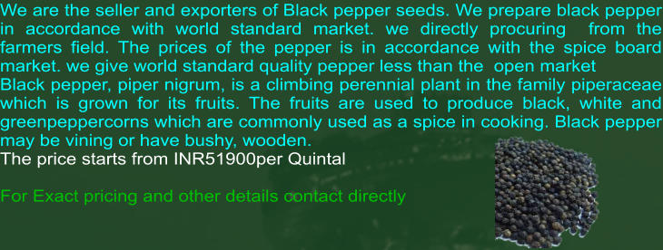 We are the seller and exporters of Black pepper seeds. We prepare black pepper in accordance with world standard market. we directly procuring  from the farmers field. The prices of the pepper is in accordance with the spice board market. we give world standard quality pepper less than the  open market Black pepper, piper nigrum, is a climbing perennial plant in the family piperaceae which is grown for its fruits. The fruits are used to produce black, white and greenpeppercorns which are commonly used as a spice in cooking. Black pepper may be vining or have bushy, wooden.  The price starts from INR51900per Quintal  For Exact pricing and other details contact directly