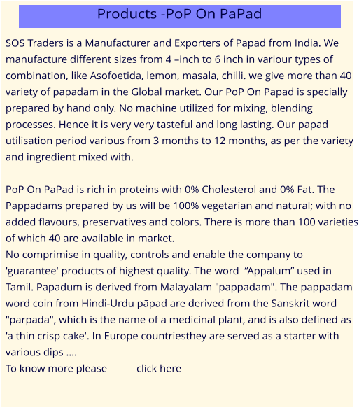 SOS Traders is a Manufacturer and Exporters of Papad from India. We manufacture different sizes from 4 –inch to 6 inch in variour types of combination, like Asofoetida, lemon, masala, chilli. we give more than 40 variety of papadam in the Global market. Our PoP On Papad is specially prepared by hand only. No machine utilized for mixing, blending processes. Hence it is very very tasteful and long lasting. Our papad utilisation period various from 3 months to 12 months, as per the variety and ingredient mixed with.  PoP On PaPad is rich in proteins with 0% Cholesterol and 0% Fat. The Pappadams prepared by us will be 100% vegetarian and natural; with no added flavours, preservatives and colors. There is more than 100 varieties of which 40 are available in market. No comprimise in quality, controls and enable the company to 'guarantee' products of highest quality. The word  “Appalum” used in Tamil. Papadum is derived from Malayalam "pappadam". The pappadam word coin from Hindi-Urdu pāpad are derived from the Sanskrit word "parpada", which is the name of a medicinal plant, and is also defined as 'a thin crisp cake'. In Europe countriesthey are served as a starter with various dips …. To know more please           click here Products -PoP On PaPad